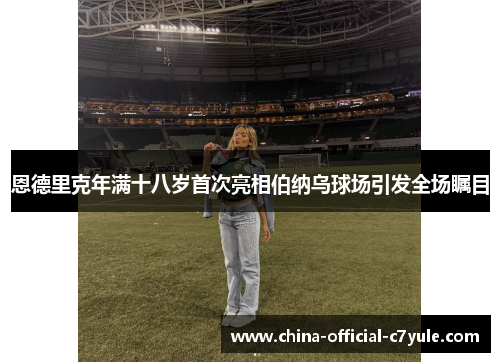 恩德里克年满十八岁首次亮相伯纳乌球场引发全场瞩目 恩德里克年满十八岁首次亮相伯纳乌球场引发全场瞩目