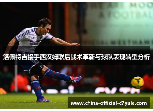洛佩特吉接手西汉姆联后战术革新与球队表现转型分析 洛佩特吉接手西汉姆联后战术革新与球队表现转型分析