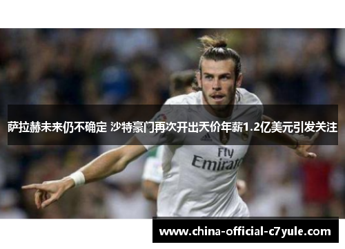 萨拉赫未来仍不确定 沙特豪门再次开出天价年薪1.2亿美元引发关注