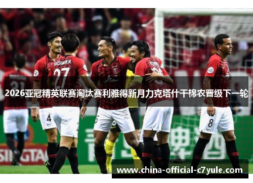 2026亚冠精英联赛淘汰赛利雅得新月力克塔什干棉农晋级下一轮