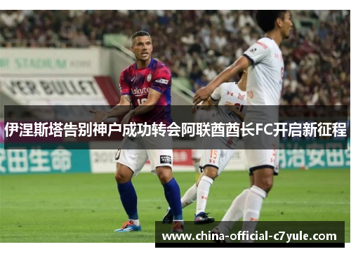 伊涅斯塔告别神户成功转会阿联酋酋长FC开启新征程