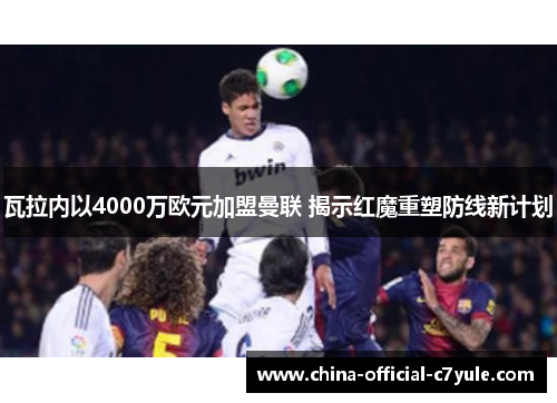 瓦拉内以4000万欧元加盟曼联 揭示红魔重塑防线新计划