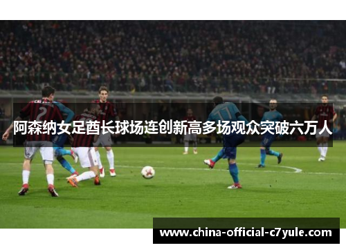 阿森纳女足酋长球场连创新高多场观众突破六万人