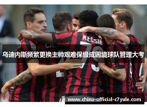 乌迪内斯频繁更换主帅艰难保级成困境球队管理大考 乌迪内斯频繁更换主帅艰难保级成困境球队管理大考