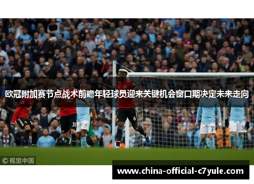 欧冠附加赛节点战术前瞻年轻球员迎来关键机会窗口期决定未来走向