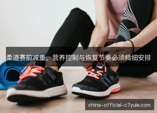 柔道赛前减重,营养控制与恢复节奏必须精细安排 柔道赛前减重,营养控制与恢复节奏必须精细安排