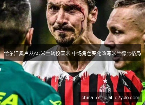 恰尔汗奥卢从AC米兰转投国米 中场角色变化改写米兰德比格局 恰尔汗奥卢从AC米兰转投国米 中场角色变化改写米兰德比格局
